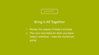 A C T I V I T Y
1. Review the outputs of today’s activities
2. Plan your next steps for when you leave
today’s workshop – keep the momentum
going!
Bring it All Together
 