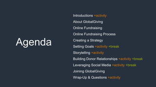 Agenda
Introductions +activity
About GlobalGiving
Online Fundraising
Online Fundraising Process
Creating a Strategy
Setting Goals +activity +break
Storytelling +activity
Building Donor Relationships +activity +break
Leveraging Social Media +activity +break
Joining GlobalGiving
Wrap-Up & Questions +activity
 