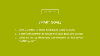 A C T I V I T Y
1. Draft 2-3 SMART online fundraising goals for 2016
2. Share with a partner to ensure that your goals are SMART
3. What are the top challenges you foresee in achieving your
SMART goals?
SMART GOALS
 