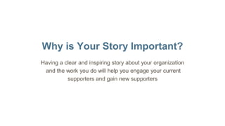 Why is Your Story Important?
Having a clear and inspiring story about your organization
and the work you do will help you engage your current
supporters and gain new supporters
 