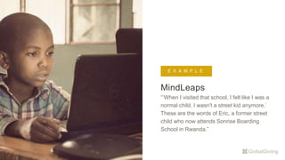 MindLeaps
“’When I visited that school, I felt like I was a
normal child. I wasn't a street kid anymore.’
These are the words of Eric, a former street
child who now attends Sonrise Boarding
School in Rwanda.”
E X A M P L E
 