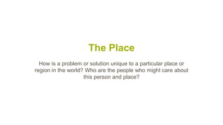 The Place
How is a problem or solution unique to a particular place or
region in the world? Who are the people who might care about
this person and place?
 
