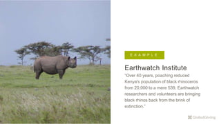 Earthwatch Institute
“Over 40 years, poaching reduced
Kenya's population of black rhinoceros
from 20,000 to a mere 539. Earthwatch
researchers and volunteers are bringing
black rhinos back from the brink of
extinction.”
E X A M P L EE X A M P L E
 