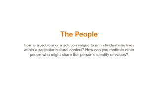 The People
How is a problem or a solution unique to an individual who lives
within a particular cultural context? How can you motivate other
people who might share that person’s identity or values?
 