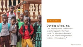 Develop Africa, Inc.
“This project provides a safe haven –
an orphanage called the Dream
Home – to help raise children who
lost BOTH parents during the Ebola
epidemic in Sierra Leone…”
E X A M P L E
 