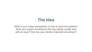 The Idea
What is your unique perspective on how to solve the problem?
Does your project revolutionize the way people usually deal
with an issue? How has your solution impacted one person?
 