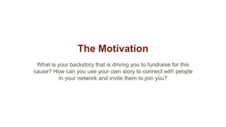 The Motivation
What is your backstory that is driving you to fundraise for this
cause? How can you use your own story to connect with people
in your network and invite them to join you?
 