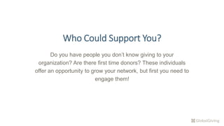 Who Could Support You?
Do you have people you don’t know giving to your
organization? Are there first time donors? These individuals
offer an opportunity to grow your network, but first you need to
engage them!
 