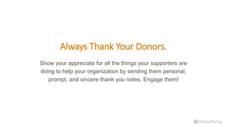 Always Thank Your Donors.
Show your appreciate for all the things your supporters are
doing to help your organization by sending them personal,
prompt, and sincere thank you notes. Engage them!
 