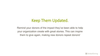 Keep Them Updated.
Remind your donors of the impact they’ve been able to help
your organization create with great stories. This can inspire
them to give again, making new donors repeat donors!
 