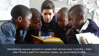 GlobalGiving requires partners to update their donors every 3 months – that’s
only 4 times a year! For maximum impact, we recommend monthly.
 