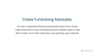 Create Fundraising Advocates.
For your supporters that are passionate about your cause,
make them part of your fundraising team! Create tools to help
them reach out to their networks, thus growing your network.
 