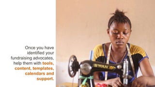 Once you have
identified your
fundraising advocates,
help them with tools,
content, templates,
calendars and
support.
 