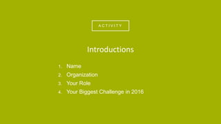 A C T I V I T Y
1. Name
2. Organization
3. Your Role
4. Your Biggest Challenge in 2016
Introductions
 