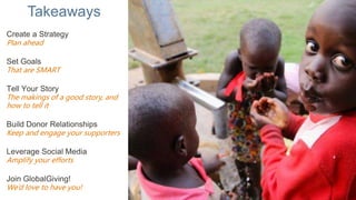 Takeaways
Create a Strategy
Plan ahead
Set Goals
That are SMART
Tell Your Story
The makings of a good story, and
how to tell it
Build Donor Relationships
Keep and engage your supporters
Leverage Social Media
Amplify your efforts
Join GlobalGiving!
We’d love to have you!
 