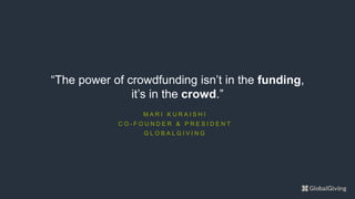 M A R I K U R A I S H I
C O - F O U N D E R & P R E S I D E N T
G L O B A L G I V I N G
“The power of crowdfunding isn’t in the funding,
it’s in the crowd.”
 