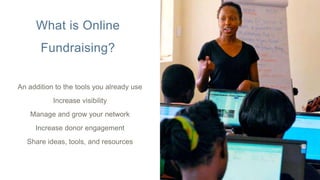 What is Online
Fundraising?
An addition to the tools you already use
Increase visibility
Manage and grow your network
Increase donor engagement
Share ideas, tools, and resources
 