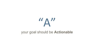 “A”
your goal should be Actionable
 