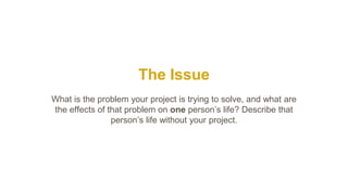 The Issue
What is the problem your project is trying to solve, and what are
the effects of that problem on one person’s life? Describe that
person’s life without your project.
 
