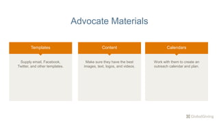 Advocate Materials
Templates
Supply email, Facebook,
Twitter, and other templates.
Content Calendars
Work with them to create an
outreach calendar and plan.
Make sure they have the best
images, text, logos, and videos.
 
