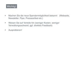 Wichtig!!


§     Machen Sie die neue Spendenmöglichkeit bekannt !(Webseite,
       Newsletter, Flyer, Presseartikel etc.)!

§     Weisen Sie auf Vorteile hin (weniger Kosten, weniger
      !Verwaltungsaufwand, ggf. direktes Feedback)!

§     Ausprobieren!!
 