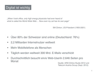 Digital ist wichtig!


„When	
  I took ofﬁce, only high energy physicists had ever heard of !
what is called the World Wide Web.... Now even my cat has its own page“!


                                                    Bill Clinton, US-Präsident (1993-2001)!




§  Über 80% der Schweizer sind online (Deutschland: 76%)!
§  2,2 Milliarden Internetnutzer weltweit!
§  Mehr Mobiltelefone als Menschen!
§  Täglich werden weltweit 300 Mrd. E-Mails verschickt!
§  Durchschnittlich besucht ein/e Web-UserIn 2.646 Seiten pro
    Monat!
                                                          Quelle: ARD-Online Studie 2012 und
                                                          Telecom Austria Group (Sept. 2012) !

                                                                                                 4	
  
 