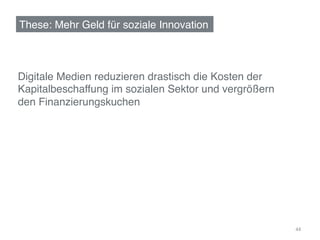 These: Mehr Geld für soziale Innovation!



Digitale Medien reduzieren drastisch die Kosten der
Kapitalbeschaffung im sozialen Sektor und vergrößern
den Finanzierungskuchen!




                                                       44	
  
 