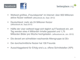 facebook!


  §  Weltweit größtes „Freundeportal“ im Internet: über 900 Millionen
      aktive Nutzer weltweit (allfacebook.de, Sept. 2012)!

  §  Deutschland: mehr als 24 Millionen Nutzer  
     (allfacebook.de, Sept.2012)!

  §  Hälfte der User weltweit loggt sich täglich auf Facebook ein, am
      Tag werden etwa 4 Milliarden Inhalte gepostet und 1,75
      Milliarden Bilder pro Woche hochgeladen. (allfacebook.de, Jan. 2012)!

  §  Die derzeit am schnellsten wachsende Altersgruppe ist 35+!

  §  Der durchschnittliche Nutzer hat 130 Freunde!

  §  Ausschlaggebend für Erfolg sind u.a. offene Schnittstellen (API)!



                                                                              5	
  
 