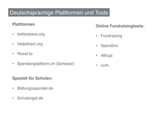 Deutschsprachige Plattformen und Tools!
 Ko!
!
Plattformen!                        Online Fundraisingtools:!
!                                   !
•  betterplace.org!                 •  Fundraising!
•  Helpdirect.org!                  •  Spendino!
•  Reset.to!                        •  Altruja!

•  Spendenplattform.ch (Schweiz)!   •  uvm.!
!                                   !
!                                   	
  
Speziell für Schulen:!
!
•  Bildungsspender.de!

•  Schulengel.de!
	
  
	
  
 