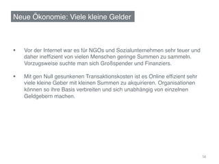 Neue Ökonomie: Viele kleine Gelder!



§     Vor der Internet war es für NGOs und Sozialunternehmen sehr teuer und
      !daher inefﬁzient von vielen Menschen geringe Summen zu sammeln.
      !Vorzugsweise suchte man sich Großspender und Finanziers.!

§     Mit gen Null gesunkenen Transaktionskosten ist es Online efﬁzient sehr
      !viele kleine Geber mit kleinen Summen zu akquirieren. Organisationen
      !können so ihre Basis verbreiten und sich unabhängig von einzelnen
      !Geldgebern machen. !




                                                                                58	
  
 