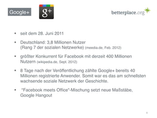 Google+!


 §  seit dem 28. Juni 2011 !

 §  Deutschland: 3,8 Millionen Nutzer  
     (Rang 7 der sozialen Netzwerke) (meedia.de, Feb. 2012)!

 §  größter Konkurrent für Facebook mit derzeit 400 Millionen
     Nutzern (wikipedia.de, Sept. 2012)!

 §  8 Tage nach der Veröffentlichung zählte Google+ bereits 40
     Millionen registrierte Anwender. Somit war es das am schnellsten
     wachsende soziale Netzwerk der Geschichte.!

 §    "Facebook meets Ofﬁce"-Mischung setzt neue Maßstäbe,
       Google Hangout!


                                                                        6	
  
 