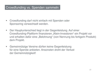 Crowdfunding vs. Spenden sammeln!


§  Crowdfunding darf nicht einfach mit Spenden oder !
    Sponsoring verwechselt werden. !

§  Der Hauptunterschied liegt in der Gegenleistung. Auf einer !
    Crowdfunding-Plattform ﬁnanzieren „Klein-Investoren“ ein Projekt vor !
    und erhalten dafür eine „Belohnung“ (von Nennung bis fertigem Produkt)!
    dem Projekt.!

§  Gemeinnützige Vereine dürfen keine Gegenleistung!
    für eine Spende anbieten. Ansonsten droht der Verlust !
    der Gemeinnützigkeit!!




                                                                     87	
  
 
