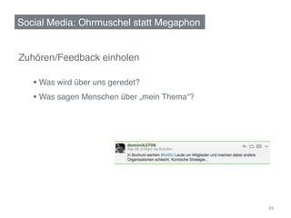 Social Media: Ohrmuschel statt Megaphon!


Zuhören/Feedback einholen!
 !
     §  Was wird über uns geredet?!
     §  Was sagen Menschen über „mein Thema“?!
      !




                                                  89	
  
 
