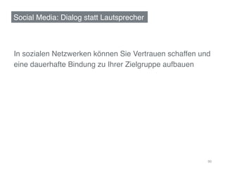 Social Media: Dialog statt Lautsprecher!



In sozialen Netzwerken können Sie Vertrauen schaffen und !
eine dauerhafte Bindung zu Ihrer Zielgruppe aufbauen!
	
  




                                                        90	
  
 