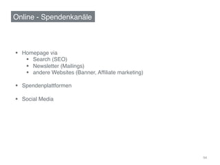 Online - Spendenkanäle!



§  Homepage via!
     §  Search (SEO)!
     §  Newsletter (Mailings) !
     §  andere Websites (Banner, Afﬁliate marketing)!

§  Spendenplattformen!

§  Social Media!




                                                         94	
  
 