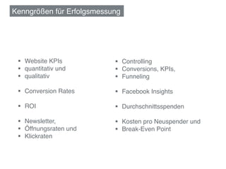 Kenngrößen für Erfolgsmessung!




 §  Website KPIs!         §  Controlling!
 §  quantitativ und !     §  Conversions, KPIs,!
 §  qualitativ!           §  Funneling!

 §  Conversion Rates!     §  Facebook Insights!

 §  ROI!                  §  Durchschnittsspenden!

 §  Newsletter, !         §  Kosten pro Neuspender und !
 §  Öffnungsraten und!    §  Break-Even Point!
 §  Klickraten!
 