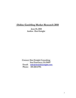 Online Gambling Market Research 2010
June 01, 2010
Author: Dan Enright

Contact: Dan Enright Consulting
San Francisco, CA 94107
Email: info@danielmenright.com
Phone: 415-282-6792

1

 