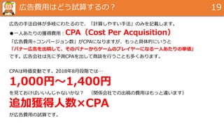 広告費用はどう試算するの？ 19
広告の手法自体が多岐にわたるので、「計算しやすい手法」のみを記載します。
●一人あたりの獲得費用：CPA（Cost Per Acquisition）
「広告費用÷コンバージョン数」がCPAになりますが、もっと具体的にいうと
「バナー広告を出稿して、そのバナーからゲームのプレイヤーになる一人あたりの単価」
です。広告会社は先に予測CPAを出して商談を行うことも多くあります。
CPAは時価変動です。2018年8月段階では…
1,000円～1,400円
を見ておけばいいんじゃないかな？ （関係会社での出稿の費用はもっと違います）
追加獲得人数×CPA
が広告費用の試算です。
 