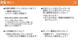 補足２ 21
◆試算の期間っていつからいつまで？
⇒費用の発生から
⇒リリース後１年間まで
・費用の発生は開発し始めの時期
・リリース後１年の１年は、
「１年かけてリクープしない予算」は
たいていボツになるので１年くらいが
頃合いという判断です
◆広告で入ってきたプレイヤーが
自然に入ってきたプレイヤーと
同じ継続率はおかしくない？
⇒はいそうです！
⇒そこから先は、簡易の試算表では
ないでしょう！
◆人月単価どれくらい？
⇒多めに考えるとフリーの人が
１カ月にもらう報酬でとりあえず…
◆サーバー費用はどれくらい？
⇒時価です！ わかりません！
周りの人に聞きましょう！
 