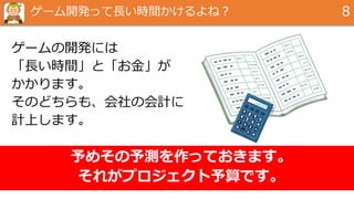 ゲーム開発って長い時間かけるよね？ 8
ゲームの開発には
「長い時間」と「お金」が
かかります。
そのどちらも、会社の会計に
計上します。
予めその予測を作っておきます。
それがプロジェクト予算です。
 
