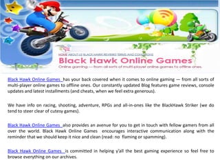 Black Hawk Online Games has your back covered when it comes to online gaming — from all sorts of
multi-player online games to offline ones. Our constantly updated Blog features game reviews, console
updates and latest installments (and cheats, when we feel extra generous).

We have info on racing, shooting, adventure, RPGs and all-in-ones like the BlackHawk Striker (we do
tend to steer clear of cutesy games).

Black Hawk Online Games also provides an avenue for you to get in touch with fellow gamers from all
over the world. Black Hawk Online Games encourages interactive communication along with the
reminder that we should keep it nice and clean (read: no flaming or spamming).

Black Hawk Online Games is committed in helping y’all the best gaming experience so feel free to
browse everything on our archives.
 