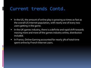 Current trends Contd.

 In the US, the amount of online play is growing 10 times as fast as
   the overall US Internet population, with nearly one of every two
   users getting in the game.
 In the UK games industry, there is a definite and rapid shift towards
   moving more and more of the games industry online, distribution
   included.
 In France, Online Gaming accounted for nearly 3% of total time
   spent online by French Internet users.
 