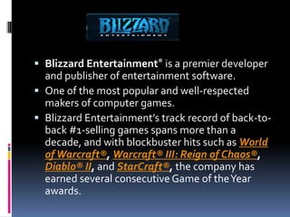  Blizzard Entertainment® is a premier developer
  and publisher of entertainment software.
 One of the most popular and well-respected
  makers of computer games.
 Blizzard Entertainment’s track record of back-to-
  back #1-selling games spans more than a
  decade, and with blockbuster hits such as World
  of Warcraft®, Warcraft® III: Reign of Chaos®,
  Diablo® II, and StarCraft®, the company has
  earned several consecutive Game of the Year
  awards.
 