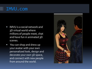 IMVU.com


 IMVU is a social network and
  3D virtual world where
  millions of people meet, chat
  and have fun in animated 3D
  scenes.
 You can shop and dress up
  your avatar with your own
  personalized look, design and
  decorate your own 3D space,
  and connect with new people
  from around the world.
 