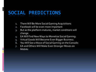 SOCIAL PREDICTIONS
  1.   There Will Be More Social Gaming Acquisitions
  2.   Facebook will be even more important
  3.   But as the platform matures, market conditions will
       change.
  4.   EA Will Find New Ways to Monetize Social Gaming:
  5.   Virtual Goods Will Become Even Bigger Business:
  6.   You Will See a Wave of Social Gaming on the Console:
  7.   EA and Others Will Make Even Stronger Moves on
       Mobile:
 