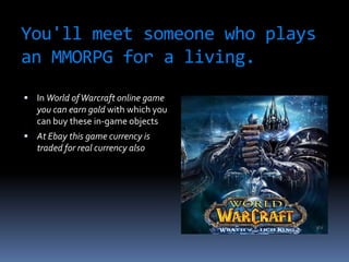 You'll meet someone who plays
an MMORPG for a living.
 In World of Warcraft online game
   you can earn gold with which you
   can buy these in-game objects
 At Ebay this game currency is
   traded for real currency also
 