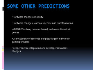 SOME OTHER PREDICTIONS
 •Hardware changes : mobility

 •Hardware changes : consoles decline and transformation

 •MMORPGs : free, browser-based, and more diversity in
 genres

 •User Acquisition becomes a big issue again in the new
 gaming universe

 •Deeper service integration and developer resources
 changes
 