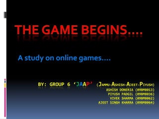A study on online games….


     BY: GROUP 6 ‘JAAP’    J     A       A      P
                          ( AMMU- SHISH- JEET- IYUSH)
                               ASHISH DONERIA (09BM8013)
                                PIYUSH PADGIL (09BM8036)
                                 VIVEK SHARMA (09BM8062)
                           AJEET SINGH KHARRA (09BM8064)
 