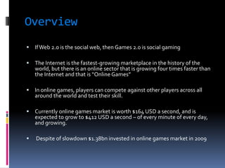 Overview
   If Web 2.0 is the social web, then Games 2.0 is social gaming

   The Internet is the fastest-growing marketplace in the history of the
    world, but there is an online sector that is growing four times faster than
    the Internet and that is “Online Games”

   In online games, players can compete against other players across all
    around the world and test their skill.

   Currently online games market is worth $164 USD a second, and is
    expected to grow to $412 USD a second – of every minute of every day,
    and growing.

   Despite of slowdown $1.38bn invested in online games market in 2009
 