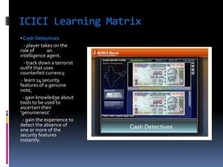 ICICI Learning Matrix
• Cash Detectives
   - player takes on the
role of        an
intelligence agent.
   - track down a terrorist
outfit that uses
counterfeit currency.
 - learn 14 security
features of a genuine
note,
  - gain knowledge about
tools to be used to
ascertain their
‘genuineness’
  - gain the experience to
detect the absence of
one or more of the
security features
instantly.
 